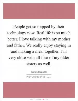 People get so trapped by their technology now. Real life is so much better. I love talking with my mother and father. We really enjoy staying in and making a meal together. I’m very close with all four of my older sisters as well Picture Quote #1