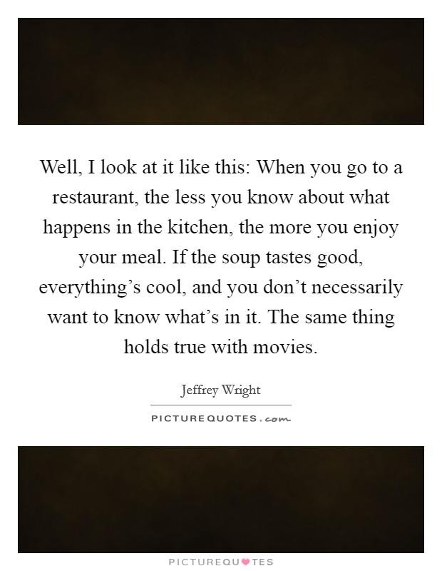 Well, I look at it like this: When you go to a restaurant, the less you know about what happens in the kitchen, the more you enjoy your meal. If the soup tastes good, everything's cool, and you don't necessarily want to know what's in it. The same thing holds true with movies. Picture Quote #1