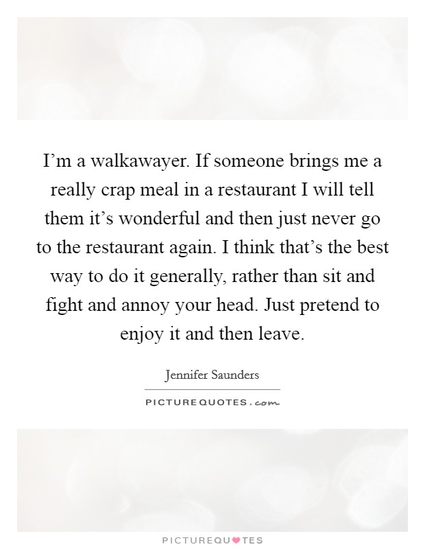 I'm a walkawayer. If someone brings me a really crap meal in a restaurant I will tell them it's wonderful and then just never go to the restaurant again. I think that's the best way to do it generally, rather than sit and fight and annoy your head. Just pretend to enjoy it and then leave. Picture Quote #1