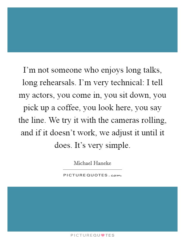 I'm not someone who enjoys long talks, long rehearsals. I'm very technical: I tell my actors, you come in, you sit down, you pick up a coffee, you look here, you say the line. We try it with the cameras rolling, and if it doesn't work, we adjust it until it does. It's very simple. Picture Quote #1