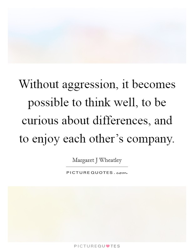 Without aggression, it becomes possible to think well, to be curious about differences, and to enjoy each other's company. Picture Quote #1