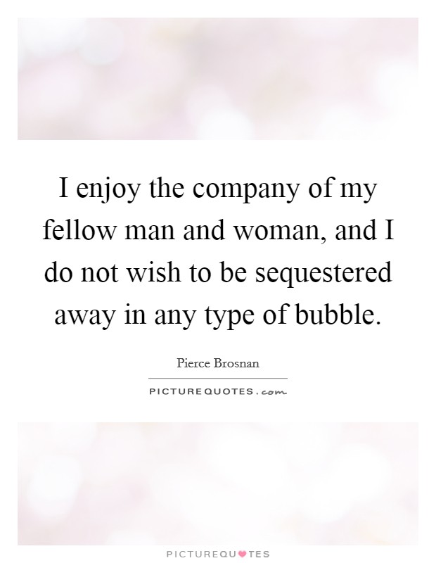 I enjoy the company of my fellow man and woman, and I do not wish to be sequestered away in any type of bubble. Picture Quote #1