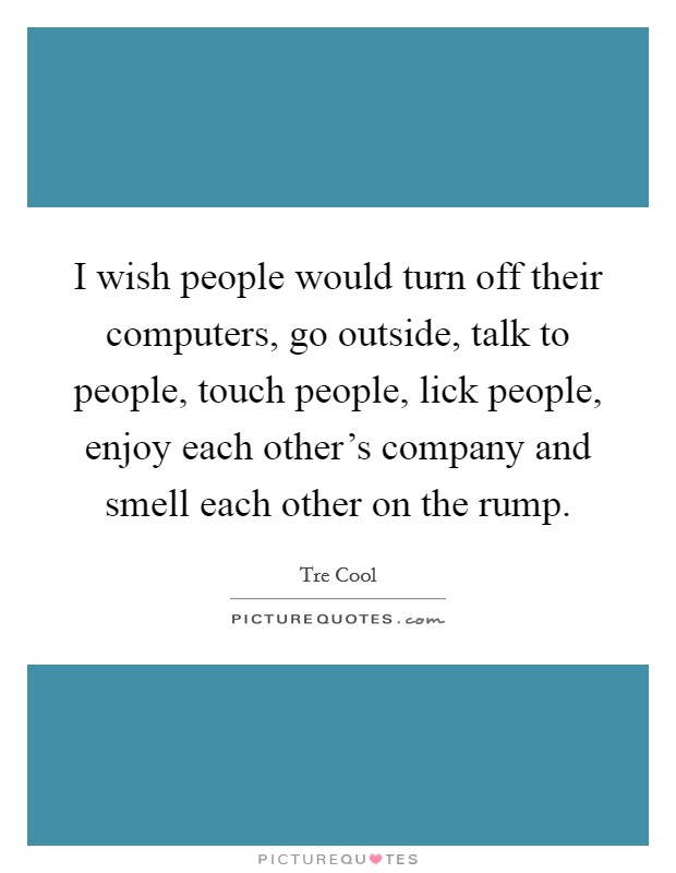 I wish people would turn off their computers, go outside, talk to people, touch people, lick people, enjoy each other's company and smell each other on the rump. Picture Quote #1