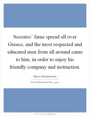 Socrates’ fame spread all over Greece, and the most respected and educated men from all around came to him, in order to enjoy his friendly company and instruction Picture Quote #1
