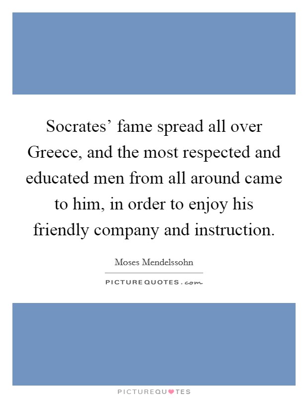Socrates' fame spread all over Greece, and the most respected and educated men from all around came to him, in order to enjoy his friendly company and instruction. Picture Quote #1