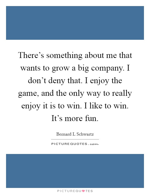 There's something about me that wants to grow a big company. I don't deny that. I enjoy the game, and the only way to really enjoy it is to win. I like to win. It's more fun. Picture Quote #1