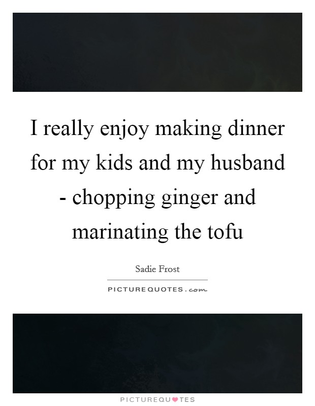 I really enjoy making dinner for my kids and my husband - chopping ginger and marinating the tofu Picture Quote #1