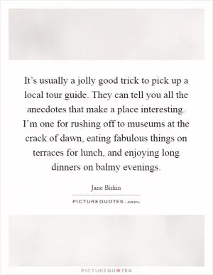 It’s usually a jolly good trick to pick up a local tour guide. They can tell you all the anecdotes that make a place interesting. I’m one for rushing off to museums at the crack of dawn, eating fabulous things on terraces for lunch, and enjoying long dinners on balmy evenings Picture Quote #1