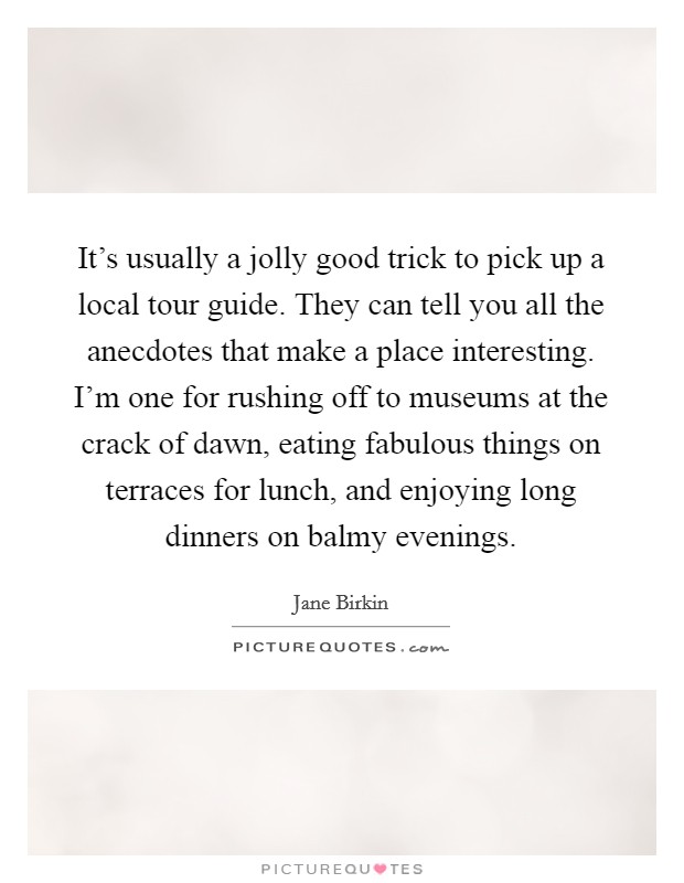 It's usually a jolly good trick to pick up a local tour guide. They can tell you all the anecdotes that make a place interesting. I'm one for rushing off to museums at the crack of dawn, eating fabulous things on terraces for lunch, and enjoying long dinners on balmy evenings. Picture Quote #1