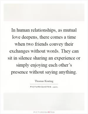 In human relationships, as mutual love deepens, there comes a time when two friends convey their exchanges without words. They can sit in silence sharing an experience or simply enjoying each other’s presence without saying anything Picture Quote #1