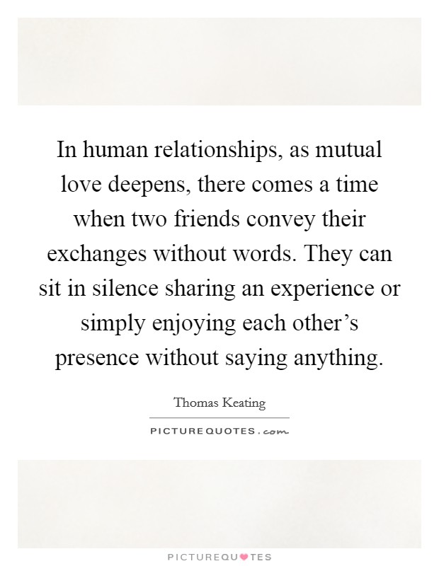 In human relationships, as mutual love deepens, there comes a time when two friends convey their exchanges without words. They can sit in silence sharing an experience or simply enjoying each other's presence without saying anything. Picture Quote #1