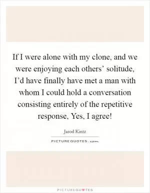 If I were alone with my clone, and we were enjoying each others’ solitude, I’d have finally have met a man with whom I could hold a conversation consisting entirely of the repetitive response, Yes, I agree! Picture Quote #1