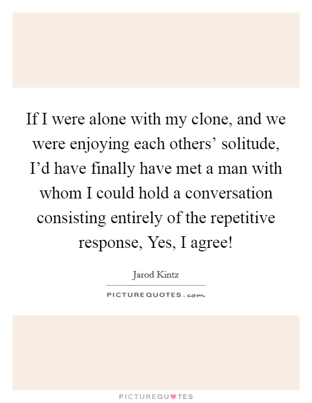 If I were alone with my clone, and we were enjoying each others' solitude, I'd have finally have met a man with whom I could hold a conversation consisting entirely of the repetitive response, Yes, I agree! Picture Quote #1