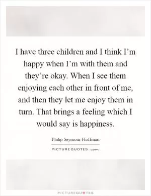 I have three children and I think I’m happy when I’m with them and they’re okay. When I see them enjoying each other in front of me, and then they let me enjoy them in turn. That brings a feeling which I would say is happiness Picture Quote #1