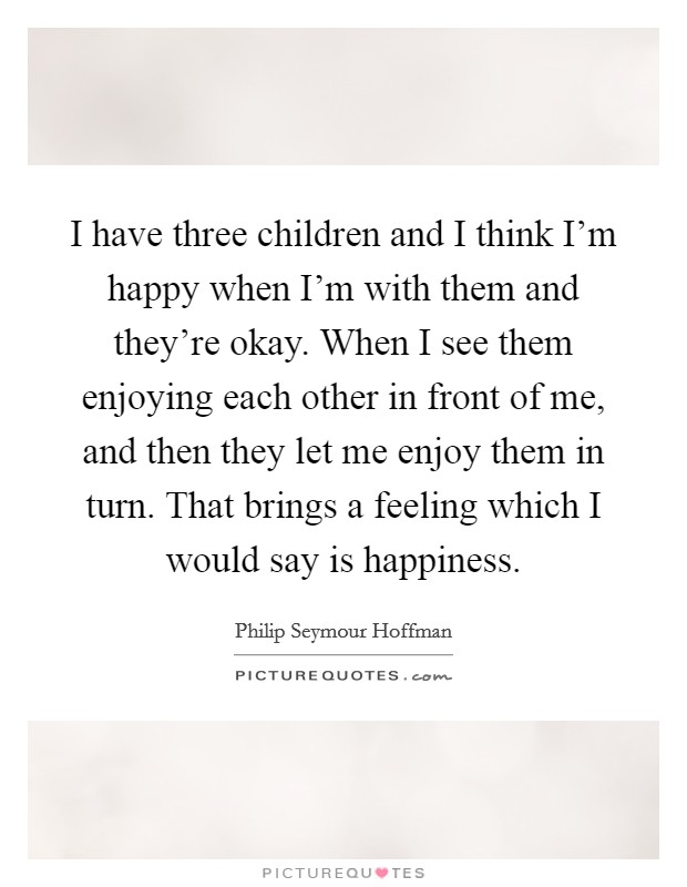 I have three children and I think I'm happy when I'm with them and they're okay. When I see them enjoying each other in front of me, and then they let me enjoy them in turn. That brings a feeling which I would say is happiness. Picture Quote #1