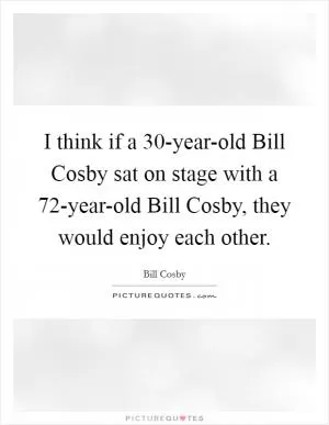 I think if a 30-year-old Bill Cosby sat on stage with a 72-year-old Bill Cosby, they would enjoy each other Picture Quote #1
