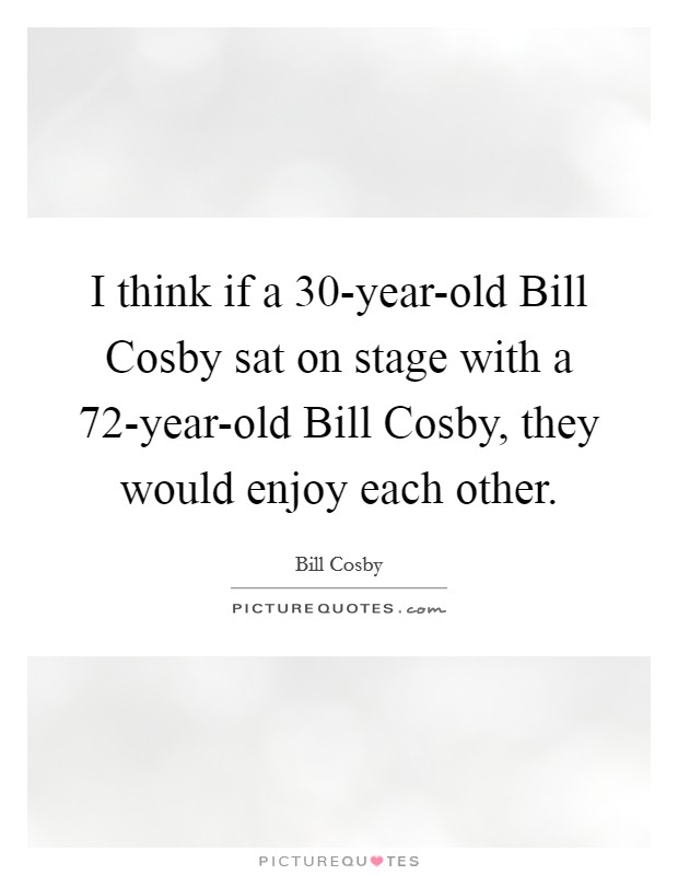 I think if a 30-year-old Bill Cosby sat on stage with a 72-year-old Bill Cosby, they would enjoy each other. Picture Quote #1