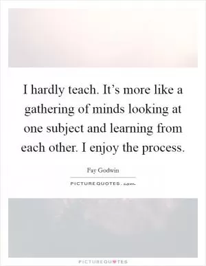 I hardly teach. It’s more like a gathering of minds looking at one subject and learning from each other. I enjoy the process Picture Quote #1