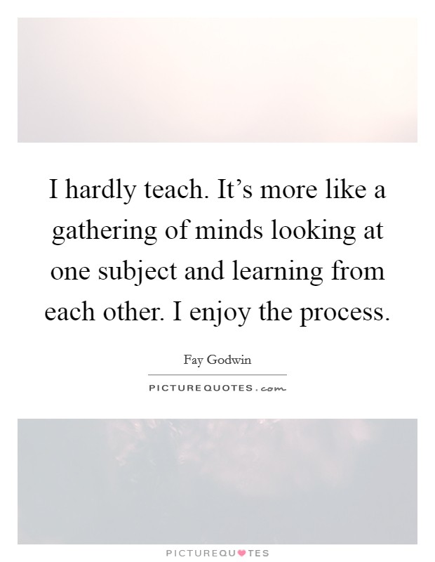 I hardly teach. It's more like a gathering of minds looking at one subject and learning from each other. I enjoy the process. Picture Quote #1