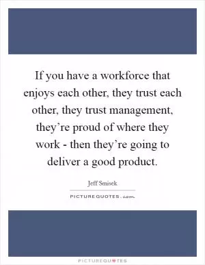 If you have a workforce that enjoys each other, they trust each other, they trust management, they’re proud of where they work - then they’re going to deliver a good product Picture Quote #1