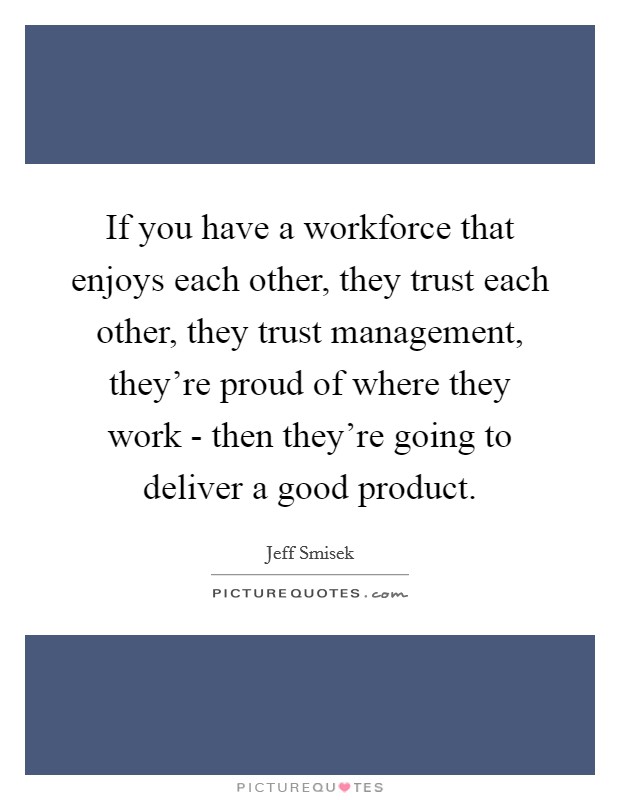 If you have a workforce that enjoys each other, they trust each other, they trust management, they're proud of where they work - then they're going to deliver a good product. Picture Quote #1