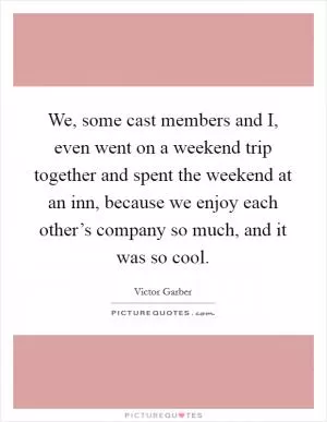 We, some cast members and I, even went on a weekend trip together and spent the weekend at an inn, because we enjoy each other’s company so much, and it was so cool Picture Quote #1