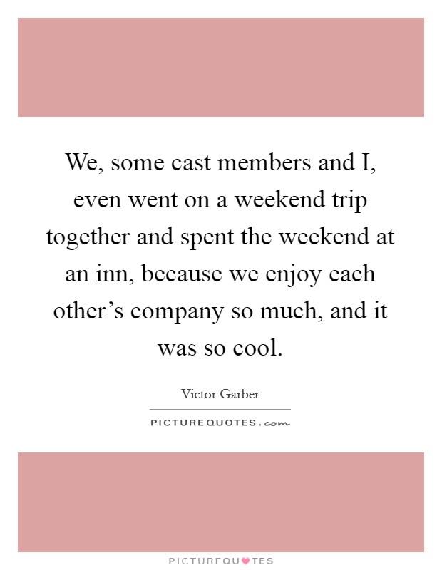 We, some cast members and I, even went on a weekend trip together and spent the weekend at an inn, because we enjoy each other's company so much, and it was so cool. Picture Quote #1