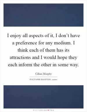 I enjoy all aspects of it, I don’t have a preference for any medium. I think each of them has its attractions and I would hope they each inform the other in some way Picture Quote #1