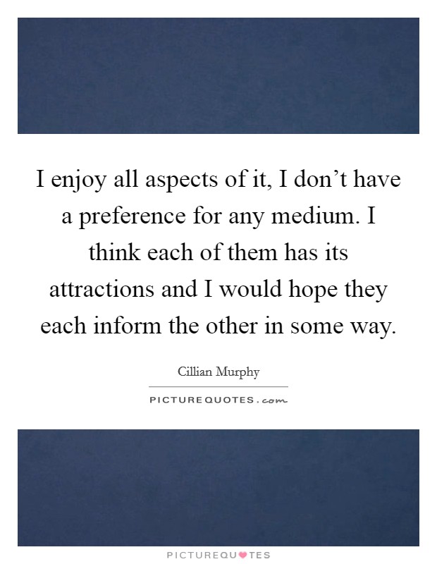 I enjoy all aspects of it, I don't have a preference for any medium. I think each of them has its attractions and I would hope they each inform the other in some way. Picture Quote #1