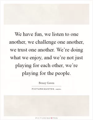 We have fun, we listen to one another, we challenge one another, we trust one another. We’re doing what we enjoy, and we’re not just playing for each other, we’re playing for the people Picture Quote #1