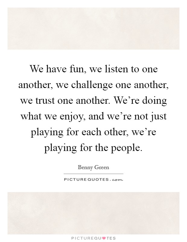 We have fun, we listen to one another, we challenge one another, we trust one another. We're doing what we enjoy, and we're not just playing for each other, we're playing for the people. Picture Quote #1