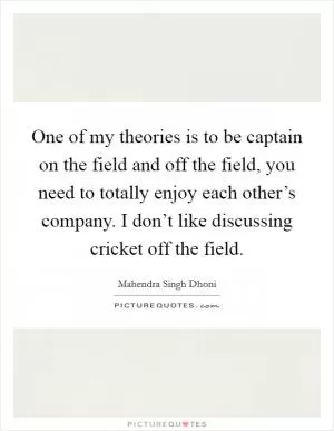 One of my theories is to be captain on the field and off the field, you need to totally enjoy each other’s company. I don’t like discussing cricket off the field Picture Quote #1