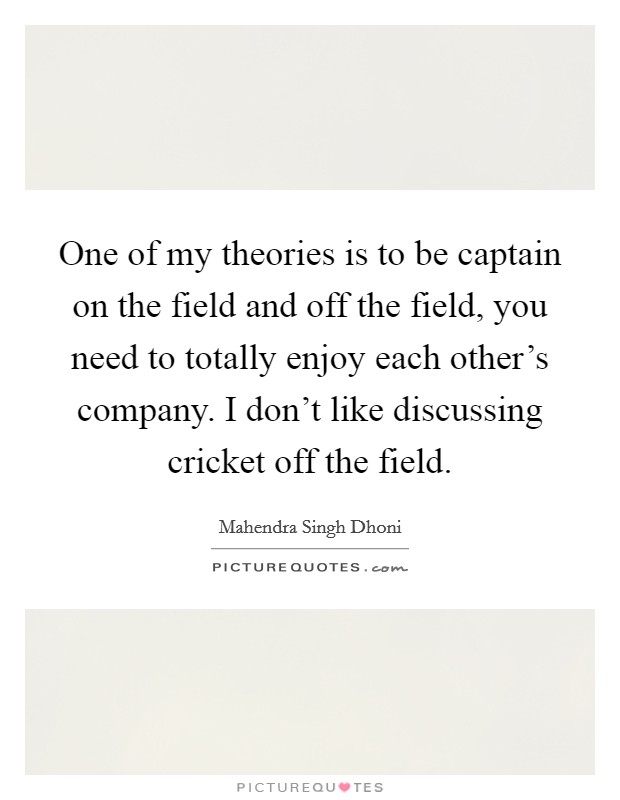 One of my theories is to be captain on the field and off the field, you need to totally enjoy each other's company. I don't like discussing cricket off the field. Picture Quote #1