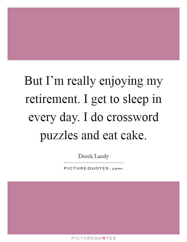 But I'm really enjoying my retirement. I get to sleep in every day. I do crossword puzzles and eat cake. Picture Quote #1