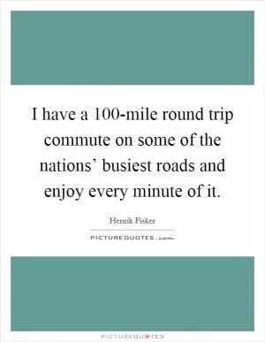 I have a 100-mile round trip commute on some of the nations’ busiest roads and enjoy every minute of it Picture Quote #1