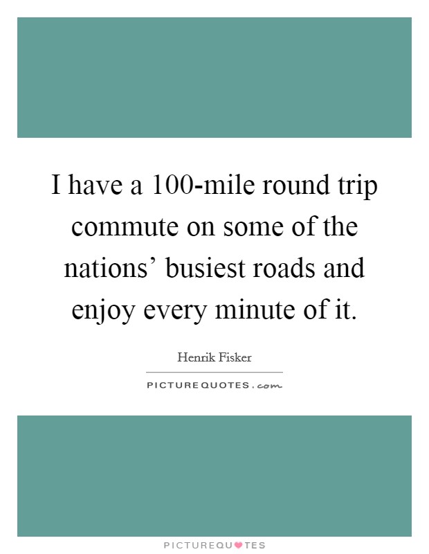 I have a 100-mile round trip commute on some of the nations' busiest roads and enjoy every minute of it. Picture Quote #1