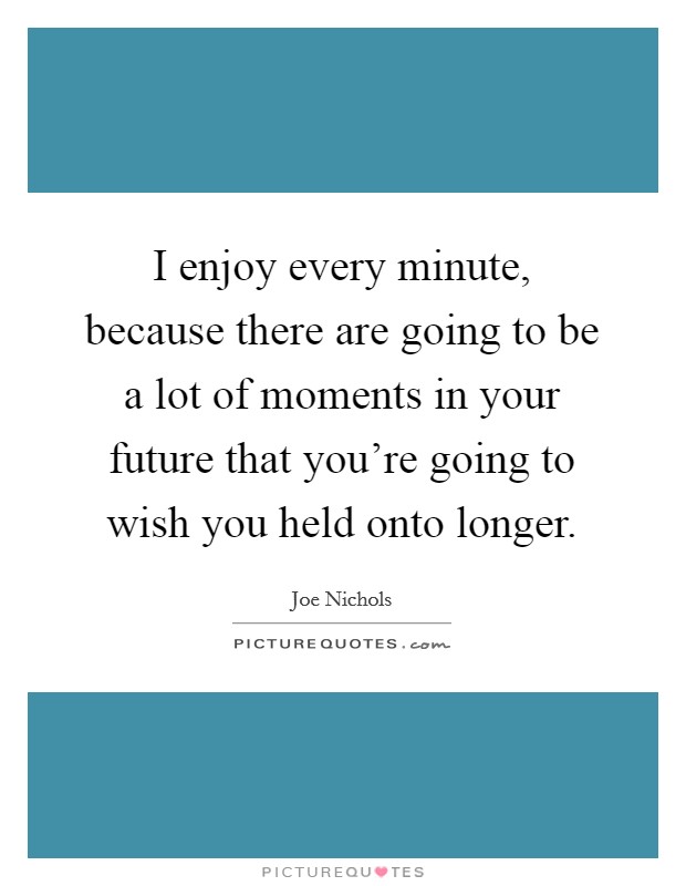 I enjoy every minute, because there are going to be a lot of moments in your future that you're going to wish you held onto longer. Picture Quote #1