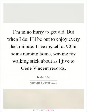 I’m in no hurry to get old. But when I do, I’ll be out to enjoy every last minute. I see myself at 90 in some nursing home, waving my walking stick about as I jive to Gene Vincent records Picture Quote #1