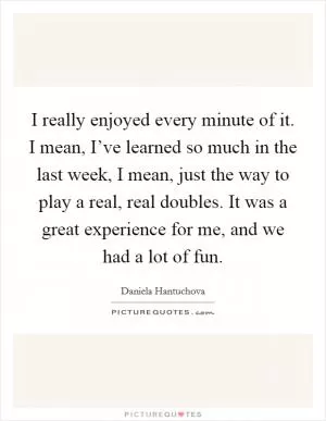 I really enjoyed every minute of it. I mean, I’ve learned so much in the last week, I mean, just the way to play a real, real doubles. It was a great experience for me, and we had a lot of fun Picture Quote #1