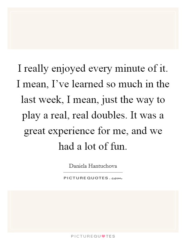 I really enjoyed every minute of it. I mean, I've learned so much in the last week, I mean, just the way to play a real, real doubles. It was a great experience for me, and we had a lot of fun. Picture Quote #1