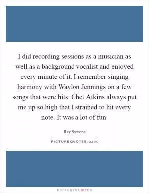 I did recording sessions as a musician as well as a background vocalist and enjoyed every minute of it. I remember singing harmony with Waylon Jennings on a few songs that were hits. Chet Atkins always put me up so high that I strained to hit every note. It was a lot of fun Picture Quote #1