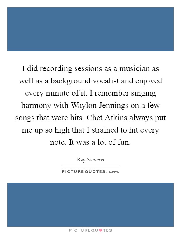 I did recording sessions as a musician as well as a background vocalist and enjoyed every minute of it. I remember singing harmony with Waylon Jennings on a few songs that were hits. Chet Atkins always put me up so high that I strained to hit every note. It was a lot of fun. Picture Quote #1