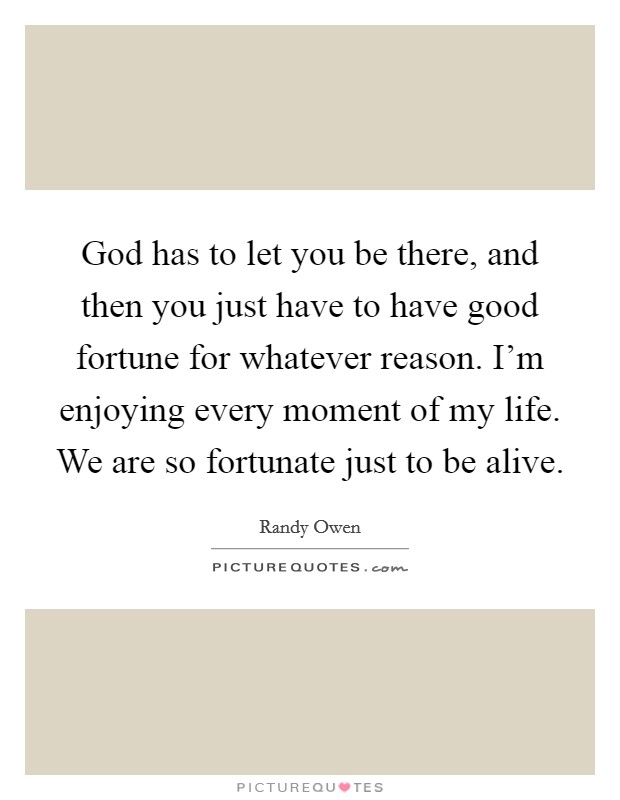 God has to let you be there, and then you just have to have good fortune for whatever reason. I'm enjoying every moment of my life. We are so fortunate just to be alive. Picture Quote #1