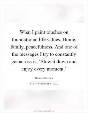 What I paint touches on foundational life values. Home, family, peacefulness. And one of the messages I try to constantly get across is, ‘Slow it down and enjoy every moment.’ Picture Quote #1