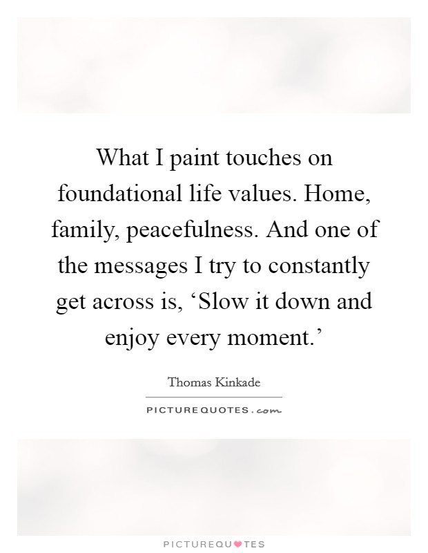 What I paint touches on foundational life values. Home, family, peacefulness. And one of the messages I try to constantly get across is, ‘Slow it down and enjoy every moment.' Picture Quote #1