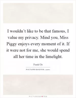 I wouldn’t like to be that famous, I value my privacy. Mind you, Miss Piggy enjoys every moment of it. If it were not for me, she would spend all her time in the limelight Picture Quote #1