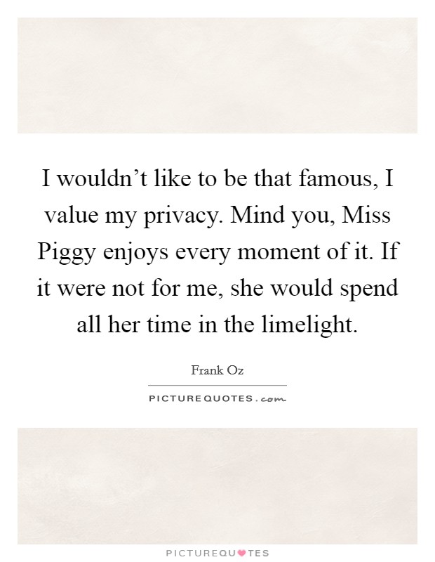 I wouldn't like to be that famous, I value my privacy. Mind you, Miss Piggy enjoys every moment of it. If it were not for me, she would spend all her time in the limelight. Picture Quote #1