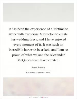 It has been the experience of a lifetime to work with Catherine Middleton to create her wedding dress, and I have enjoyed every moment of it. It was such an incredible honor to be asked, and I am so proud of what we and the Alexander McQueen team have created Picture Quote #1