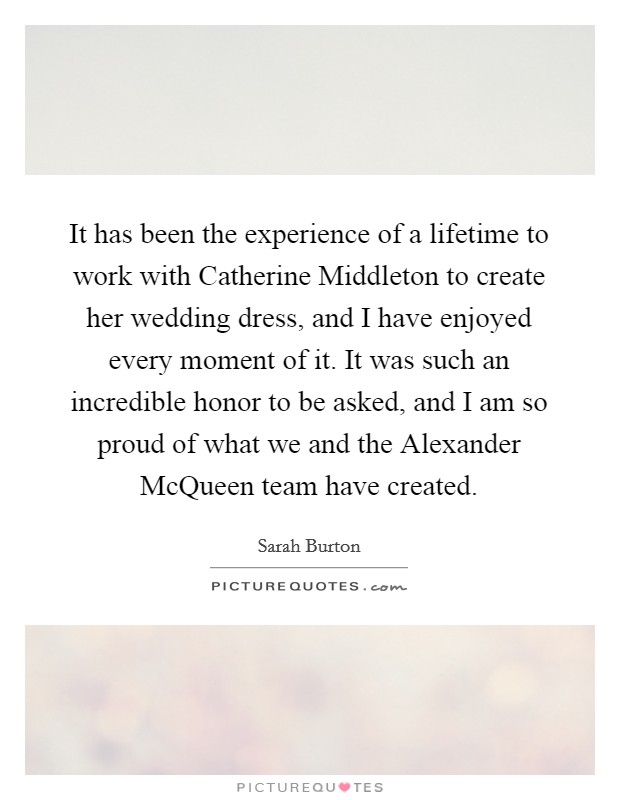 It has been the experience of a lifetime to work with Catherine Middleton to create her wedding dress, and I have enjoyed every moment of it. It was such an incredible honor to be asked, and I am so proud of what we and the Alexander McQueen team have created. Picture Quote #1