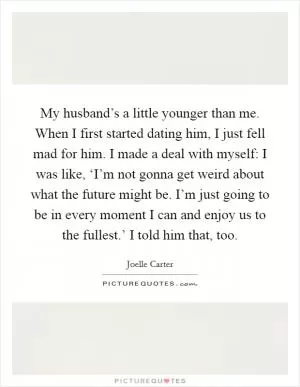My husband’s a little younger than me. When I first started dating him, I just fell mad for him. I made a deal with myself: I was like, ‘I’m not gonna get weird about what the future might be. I’m just going to be in every moment I can and enjoy us to the fullest.’ I told him that, too Picture Quote #1